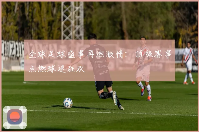 全球足球盛事再燃激情:顶级赛事点燃球迷狂欢