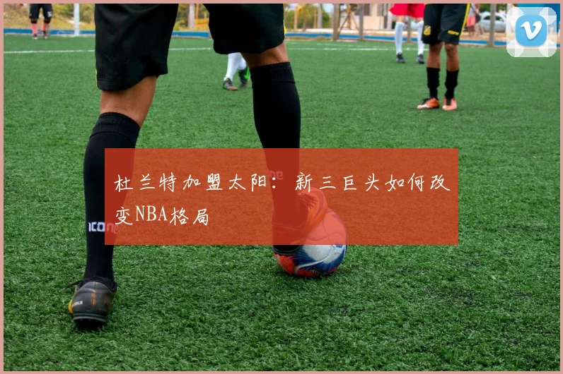 杜兰特加盟太阳:新三巨头如何改变NBA格局