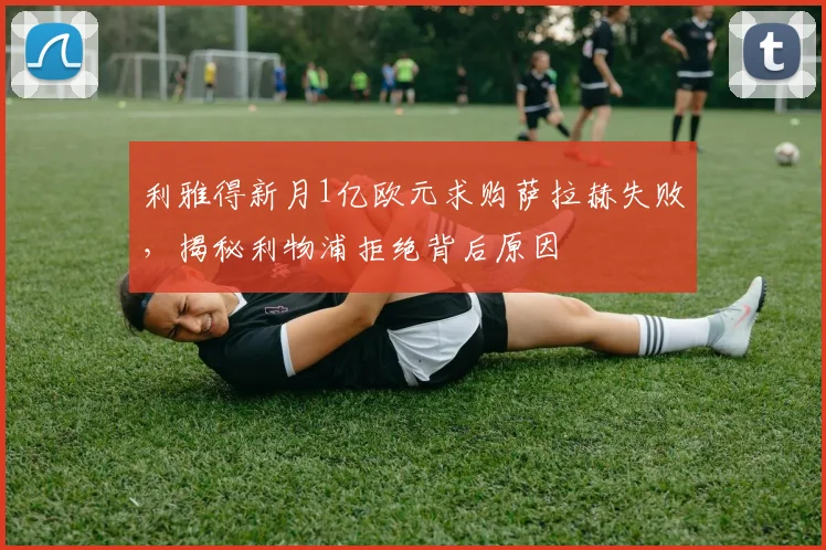 利雅得新月1亿欧元求购萨拉赫失败，揭秘利物浦拒绝背后原因