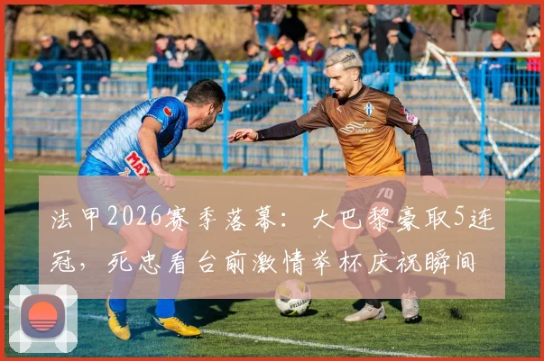 法甲2026赛季落幕:大巴黎豪取5连冠,死忠看台前激情举杯庆祝瞬间全记录