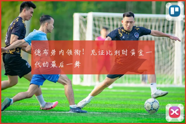 德布劳内领衔！见证比利时黄金一代的最后一舞