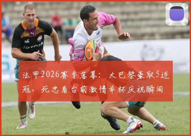 法甲2026赛季落幕：大巴黎豪取5连冠，死忠看台前激情举杯庆祝瞬间全记录
