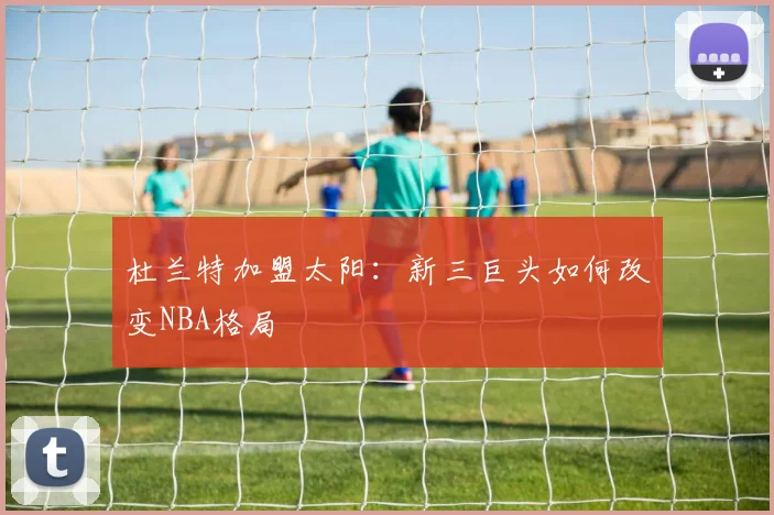 杜兰特加盟太阳：新三巨头如何改变NBA格局