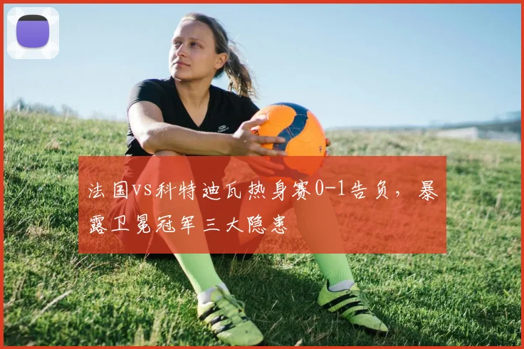 法国vs科特迪瓦热身赛0-1告负，暴露卫冕冠军三大隐患
